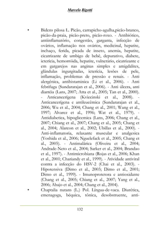 Marcelo Rigotti
132
• Bidens pilosa L. Picão, carrapicho-agulha,picão-branco,
picão-da-praia, picão-preto, picão-roxo. - Antibiótico,
antiinflamatório, congestão, garganta, infecção de
ovários, inflamação nos ovários, medicinal, hepatite,
inchaço, ferida, picada de inseto, anemia, hepatite,
cicatrizante de umbigo de bebê, depurativo, diabete,
icterícia, hemorróida, hepatite, vulnerário, cicatrizante e
em gargarejos nas anginas simples e amigdalites,
glândulas ingurgitadas, icterícia, lesões de pele,
inflamação, problemas de pressão e renais. - Anti
alergênica, antihistaminica (Li et al., 2006). - Anti
febrifuga (Sundararajan et al., 2006). - Anti úlcera, anti
diarréia (Lans, 2007; Atta et al., 2005; Tan et al., 2000).
- Anticancerígena (Kviecinski et al., 2008). -
Anticancerígena e antileucêmica (Sundararajan et al.,
2006; Wu et al., 2004; Chang et al., 2001; Wang et al.,
1997; Alvarez et al., 1996; Wat et al., 1979). -
Antidiabetica, hipoglicemica (Lans, 2006; Chang et al.,
2007; Chiang et al., 2007; Chang et al., 2005; Chang et
al., 2004; Alarcon et al., 2002; Ubillas et al., 2000). -
Anti-inflamatoria, relaxante muscular e analgesica
(Yoshida et al., 2006; Nguelefack et al., 2005; Chang et
al., 2005). - Antimalárica (Oliveira et al., 2004;
Andrade-Neto et al., 2004; Sarker et al., 2004; Brandao
et al., 1997). - Antimicrobiana (Rojas et al., 2006; Khan
et al., 2001; Chariandy et al., 1999). - Atividade antiviral
contra a infecção do HSV-2 (Chai et al., 2003). -
Hipotensiva (Dimo et al., 2003; Dimo et al., 2001;
Dimo et al., 1999). - Imunoprotetora e antioxidante
(Chang et al., 2005; Chiang et al., 2007; Yang et al.,
2006; Abajo et al., 2004; Chang et al., 2004).
• Chaptalia nutans (L.) Pol. Língua-de-vaca. Diurética,
emenagoga, béquica, tônica, desobstruente, anti-
 