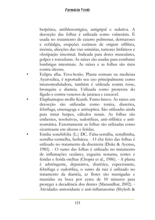 Farmácia Verde
133
herpética, antiblenorrágica, antigripal e sedativa. A
decocção das folhas é utilizada como vulnerária. É
usada no tratamento de catarro pulmonar, dermatoses
e cefalalgia, erupções cutâneas de origem sifilítica,
insônia, afecções das vias urinárias, tumores linfáticos e
obstipação intestinal. Indicada para dores musculares,
golpes e torceduras. As raízes são usadas para combater
lombrigas intestinais. As raízes e as folhas são úteis
contra úlceras.
• Eclipta alba. Erva-botão. Planta comum na medicina
Ayurvedica, é reportado seu uso principalmente como
imunomoduladora, também é utilizada contra tosse,
bronquite e diarreia. Utilizada como protetora do
fígado e contra venenos de jararaca e cascavel.
• Elephantopus mollis Kunth. Fumo-bravo. As raízes em
decocção são utilizadas como tonica, diuretica,
febrífuga, emenagoga e antiseptica. São utilizadas ainda
para tratar herpes, cálculos renais. As folhas são
emlientes, resolutivas, sudorificas, anti-sifilitica e anti-
reumática. Externamente as folhas são utilizadas como
cicatrizante em ulceras e feridas.
• Emilia sonchifolia (L.) DC. Falsa-serralha, serralhinha,
serralha-vermelha, herbácea. - O chá feito das folhas é
utilizado no tratamento da disenteria (Duke & Ayensu,
1985). - O sumo das folhas é utilizado no tratamento
de inflamações oculares, cegueira noturna, cortes e
feridas e ferida orelhas (Chopra et al., 1986). - A planta
é adstringente, depurativa, diurética, expectorante,
febrifuga e sudorifica, o sumo da raiz é utilizado no
tratamento da diarréia, as flores são mastigadas e
mantidas na boca por cerca de 10 minutos para
proteger a decadência dos dentes (Manandhar, 2002). -
Atividades antioxidante e anti-inflamatorias (Shylesh &
 
