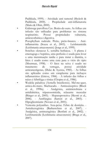 Marcelo Rigotti
134
Padikkala, 1999). - Atividade anti tumoral (Shylesh &
Padikkala, 2000). - Propriedade anti-inflamatoria
(Muko & Ohiri, 2000).
• Galinsoga parviflora Cav. Botão-de-ouro. As folhas em
infusão são utilizadas para problemas no sistema
respiratório. Possui propriedades vulneraria,
antiescorbútica e digestiva.
• Porophyllum ruderale. Picão, picão-branco. - Anti-
inflamatória (Souza et al., 2003). - Leishmanicida
(Leishmania amazonensis) (Jorge et al., 1999).
• Sonchus oleraceus L. serralha herbácea. - A planta é
emenagoga e hepática, uma perfusão é usada para levar
a uma menstruação tardia e para tratar a diarréia, o
látex é usado como uma cura para o vicio do ópio
(Moerman, 1998). - O látex na seiva é usado no
tratamento de verrugas, possui atividade
anticancerígenas, (Duke & Ayensu, 1985). - As folhas
são aplicadas como um cataplasma para inchaços
inflamatórios (Grieve, 1984). - A infusão das folhas e
raízes é febrifuga e tônica (Chopra et al., 1986).
• Wedelia paludosa (Acmella brasiliensis). Mal-me-quer,
arnica-do-mato. Machucado. - Antinociceptivo (Block
et al., 1998a). - Analgésica, antimicrobiana e
antidiabética, tripanosomicida, relaxante muscular
(Bürger et al., 2005). - Hepatoprotetiva (Meotti et al.,
2006). - Antifúngica (Sartori et al., 2003). -
Hipoglicemiante (Novaes et al., 2001).
• Vernonia polyanthes. Assa-peixe. Febre de dentição. -
Antiulcerogênica (Barbastefano et al., 2007). -
Analgésica, antimutagênica (Benfatti et al., 2002). -
Leishmanicida (Leishmania amazonensis) (Braga et al.,
2007).
 