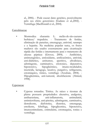 Farmácia Verde
137
al., 2006). - Pode causar dano genético, possivelmente
pelo seu efeito genotóxico (Gadano et al.,2002). -
Vermífuga (MacDonald et al., 2004).
Curcubitaceae
• Mormodica charantia L. melão-de-são-caetano
herbácea/ trepadeira. - Tratamento de feridas,
eliminação de parasitas, emenagogo, antiviral, sarampo
e a hepatite. Na medicina popular turca, os frutos
maduros são usados externamente para cicatrização
rápida das feridas e internamente para o tratamento de
ulceras pépticas (Grover, 2004). - Antibiótico,
antimutagênico, antioxidante, antileucêmico, antiviral,
anti-diabético, antitumor, aperitivo, afrodisíaco,
adstringente, carminativo, citotoxico, depurativo,
hipotensivo, hipoglicêmico, imuno-modulador,
inseticida, lactagogo, laxativo, purgativo, refrigerante,
estomáquico, tônico, vermífugo (Assubaie, 2004). -
Hipoglicêmica, anti-tumoral, abortifaciente (Ahmed,
1998).
Cyperaceae
• Cyperus rotundus. Tiririca. As raízes e rizomas da
planta possuem propriedades: alterativa, analgesica,
antibacteriana, anti-inflamatoria, antimalarial,
antimicrobiana, anti-piretica, adstringente, carminativa,
demulcente, diaforetica, diuretica, emenagoga,
emoliente, febrifuga, hipoglicemica, hipotensiva,
imunoestimulante, estimulante, estomaquica, tonica e
vermífuga.
 