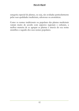 Marcelo Rigotti
12
categoria especial de plantas, ou seja, são avaliadas particularmente
pelas suas qualidades medicinais, saborosas ou aromáticas.
Como os nomes tradicionais ou populares das plantas medicinais
variam muito de acordo com aspectos regionais e culturais, a
melhor maneira de se agrupar as plantas é através do seu nome
científico e seguido dos seus nomes populares.
 