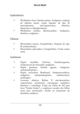 Marcelo Rigotti
138
Euphorbiaceae
• Phyllanthus niruri. Quebra-pedras. Analgesico, redução
de cálculos renais, contra hepatite do tipo B,
imunoprotetor, anti-hepatotoxica, diurética,
hipotensiva e hipoglicemiante.
• Phyllanthus tenellus. Quebra-pedras. Analgesico,
diurético, analgésico.
Fabaceae
• Desmodium canum. Carrapichinho. Hepatite do tipo
B, antimicrobiana.
• Desmodium adscendens. Carrapichinho. Usada contra
asma.
Laminaceae
• Hyptis mutabilis. Cheirosa. Antiulcerogenica,
citoprotetora do miocardio, analgésica.
• Hyptis pectinata. Hortelã gigante. Analgésica,
antiedemalogênico.
• Hyptis suaveolens. Bamburral. Antiparacoccidiose,
analgésica, antiedemalogênico, antibacteriano,
antifungico.
• Leonurus sibiricus. Rubim. É anti-desentérica,
expectorante, cicatrizante, emenagogo, eupéptico,
diurético e vermífugo. Usada em forma de chá para
lavar "feridas brabas", e emplastos socados das folhas
cruas para cicatrização. Auxilia no tratamento de
distúrbios cardíacos.
 