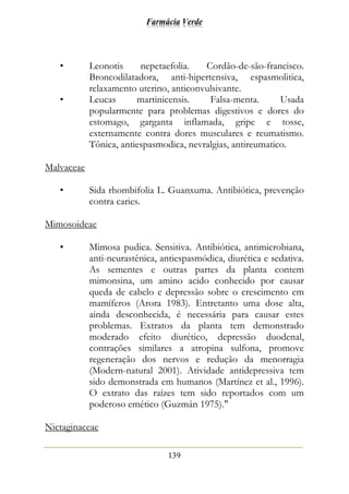 Farmácia Verde
139
• Leonotis nepetaefolia. Cordão-de-são-francisco.
Broncodilatadora, anti-hipertensiva, espasmolitica,
relaxamento uterino, anticonvulsivante.
• Leucas martinicensis. Falsa-menta. Usada
popularmente para problemas digestivos e dores do
estomago, garganta inflamada, gripe e tosse,
externamente contra dores musculares e reumatismo.
Tônica, antiespasmodica, nevralgias, antireumatico.
Malvaceae
• Sida rhombifolia L. Guanxuma. Antibiótica, prevenção
contra caries.
Mimosoideae
• Mimosa pudica. Sensitiva. Antibiótica, antimicrobiana,
anti-neurastênica, antiespasmódica, diurética e sedativa.
As sementes e outras partes da planta contem
mimonsina, um amino acido conhecido por causar
queda de cabelo e depressão sobre o crescimento em
mamíferos (Arora 1983). Entretanto uma dose alta,
ainda desconhecida, é necessária para causar estes
problemas. Extratos da planta tem demonstrado
moderado efeito diurético, depressão duodenal,
contrações similares a atropina sulfona, promove
regeneração dos nervos e redução da menorragia
(Modern-natural 2001). Atividade antidepressiva tem
sido demonstrada em humanos (Martínez et al., 1996).
O extrato das raízes tem sido reportados com um
poderoso emético (Guzmán 1975)."
Nictaginaceae
 