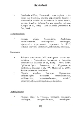 Marcelo Rigotti
140
• Boerhavia diffusa, Erva-tostão, amarra-pinto. - As
raízes são diuréticas, emética, expectorante, laxante e
estomaquica, usados no tratamento da asma, edema,
anemia, icterícia, inflamações do aparelho urinario
(Chopra et al., 1986). - Anti-diabetica (Amarnath &
Pari, 2003).
Scrophulariacea
• Scoparia dulcis. Vassourinha. Analgésica,
antiinflamatória, anti-herpetica, antifúngica,
hipertensiva, expectorante, depressora do SNC,
sedativa, diurética, antitumoral, antimalarial, citotóxica.
Solanaceae
• Solanum americanum Mill maria-preta, erva-moura.
herbácea. - Protozoários, bactericida e fungicida,
tripanomicida (Cáceres et al., 1998). - Ativa contra
Epidermophyton floccosum, e Cryptococcus
neoformans (Cáceres et al., 1991; Muñoz et al., 2000).
Seus frutos verdes são tóxicos.
• Physalis angulata. Camapu. Hipotensora,
anticolinérgica, moluscida, tripanossomicida,
antibacteriana, imunomoduladora, antiviral,
antiespasmodica, anticoagulante, antiasmática.
Plantaginaceae
• Plantago major L. Transage, tansagem, transagem,
tanchagem, tansagem-da-horta, tranchagem.
 