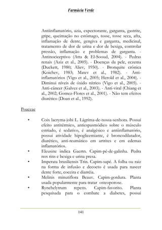 Farmácia Verde
141
Antiinflamatório, azia, expectorante, garganta, gastrite,
gripe, queimação no estômago, tosse, tosse seca, afta,
inflamação de dente, gengiva e garganta, medicinal,
tratamento de dor de urina e dor de bexiga, controlar
pressão, inflamação e problemas de garganta. -
Antinociceptivo (Atta & El-Sooud, 2004). - Pedras
renais (Aziz et al., 2005). - Doenças da pele, eczema
(Duckett, 1980; Aliev, 1950). - Bronquite crônica
(Koichev, 1983; Matev et al., 1982). - Anti-
inflamatórios (Vigo et al., 2005; Herold et al., 2004). -
Diminui níveis de óxido nítrico (Vigo et al., 2005). -
Anti-câncer (Galvez et al., 2003). - Anti-viral (Chiang et
al., 2002; Gomez-Flores et al., 2001). - Não tem efeitos
diurético (Doan et al., 1992).
Poaceae
• Coix lacryma-jobi L. Lágrima-de-nossa-senhora. Possui
efeito antitérmico, antiespasmódico sobre o músculo
estriado, é sedativo, é analgésico e antiinflamatório,
possui atividade hipoglicemiante, é broncodilatador,
diurético, anti-reumático em artrites e em edemas
inflamatórios.
• Eleusine indica Gaertn. Capim-pé-de-galinha. Pedra
nos rins e bexiga e urina presa.
• Imperata brasiliensis Trin. Capim-sapé. A folha ou raiz
na forma de infusão e decocto é usada para nascer
dente forte, coceira e diarréia.
• Melinis minutiflora Beauv. Capim-gordura. Planta
usada popularmente para tratar osteoporose.
• Rynchelytrum repens. Capim-favorito. Planta
pesquisada para o combate a diabetes, possui
 