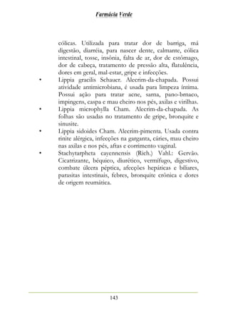Farmácia Verde
143
cólicas. Utilizada para tratar dor de barriga, má
digestão, diarréia, para nascer dente, calmante, cólica
intestinal, tosse, insônia, falta de ar, dor de estômago,
dor de cabeça, tratamento de pressão alta, flatulência,
dores em geral, mal-estar, gripe e infecções.
• Lippia gracilis Schauer. Alecrim-da-chapada. Possui
atividade antimicrobiana, é usada para limpeza íntima.
Possui ação para tratar acne, sarna, pano-brnaco,
impingens, caspa e mau cheiro nos pés, axilas e virilhas.
• Lippia microphylla Cham. Alecrim-da-chapada. As
folhas são usadas no tratamento de gripe, bronquite e
sinusite.
• Lippia sidoides Cham. Alecrim-pimenta. Usada contra
rinite alérgica, infecções na garganta, cáries, mau cheiro
nas axilas e nos pés, aftas e corrimento vaginal.
• Stachytarpheta cayennensis (Rich.) Vahl.: Gervão.
Cicatrizante, béquico, diurético, vermífugo, digestivo,
combate úlcera péptica, afecções hepáticas e biliares,
parasitas intestinais, febres, bronquite crônica e dores
de origem reumática.
 