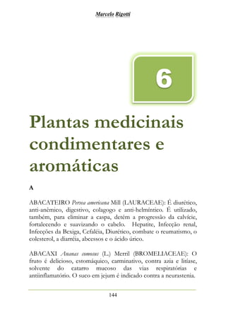 Marcelo Rigotti
144
Plantas medicinais
condimentares e
aromáticas
A
ABACATEIRO Persea americana Mill (LAURACEAE): É diurético,
anti-anêmico, digestivo, colagogo e anti-helmíntico. É utilizado,
também, para eliminar a caspa, detém a progressão da calvície,
fortalecendo e suavizando o cabelo. Hepatite, Infecção renal,
Infecções da Bexiga, Cefaléia, Diurético, combate o reumatismo, o
colesterol, a diarréia, abcessos e o ácido úrico.
ABACAXI Ananas comosus (L.) Merril (BROMELIACEAE): O
fruto é delicioso, estomáquico, carminativo, contra azia e litíase,
solvente do catarro mucoso das vias respiratórias e
antiinflamatório. O suco em jejum é indicado contra a neurastenia.
6
 