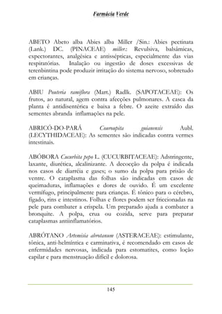 Farmácia Verde
145
ABETO Abeto alba Abies alba Miller /Sin.: Abies pectinata
(Lank.) DC. (PINACEAE) miller.: Revulsiva, balsâmicas,
expectorantes, analgésica e antissépticas, especialmente das vias
respiratórias. Inalação ou ingestão de doses excessivas de
terenbintina pode produzir irritação do sistema nervoso, sobretudo
em crianças.
ABIU Pouteria ramiflora (Mart.) Radlk. (SAPOTACEAE): Os
frutos, ao natural, agem contra afecções pulmonares. A casca da
planta é antidisentérica e baixa a febre. O azeite extraído das
sementes abranda inflamações na pele.
ABRICÓ-DO-PARÁ Couroupita guianensis Aubl.
(LECYTHIDACEAE): As sementes são indicadas contra vermes
intestinais.
ABÓBORA Cucurbita pepo L. (CUCURBITACEAE): Adstringente,
laxante, diurética, alcalinizante. A decocção da polpa é indicada
nos casos de diarréia e gases; o sumo da polpa para prisão de
ventre. O cataplasma das folhas são indicadas em casos de
queimaduras, inflamações e dores de ouvido. É um excelente
vermífugo, principalmente para crianças. É tônico para o cérebro,
fígado, rins e intestinos. Folhas e flores podem ser friccionadas na
pele para combater a erispela. Um preparado ajuda a combater a
bronquite. A polpa, crua ou cozida, serve para preparar
cataplasmas antiinflamatórios.
ABRÓTANO Artemisia abrotanum (ASTERACEAE): estimulante,
tônica, anti-helmíntica e carminativa, é recomendado em casos de
enfermidades nervosas, indicada para estomatites, como loção
capilar e para menstruação difícil e dolorosa.
 