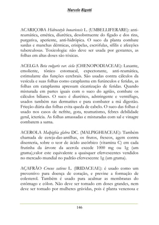 Marcelo Rigotti
146
ACARIÇOBA Hidrocotyle bonariensis L. (UMBELLIFERARE): anti-
reumática, emética, diurética, desobstruente do fígado e dos rins,
purgativa, aperiente, anti-hidrópica. O suco da planta combate
sardas e manchas dérmicas, erisipelas, escrófulas, sífilis e afecções
tuberculosas. Toxicologia: não deve ser usada por gestantes, as
folhas em altas doses são tóxicas.
ACELGA Beta vulgaris var. cicla (CHENOPODIACEAE): Laxante,
emoliente, tônico estomacal, expectorante, anti-reumática,
estimulante das funções cerebrais. São usadas contra cálculos da
vesícula e suas folhas como cataplasma em furúnculos e feridas, as
folhas em cataplasma apressam cicatrização de feridas. Quando
misturada em partes iguais com o suco do agrião, combate os
cálculos biliares. O suco é diurético, adstringente e vermífugo,
usados também nas dermatites e para combater a má digestão.
Fricção diária das folhas evita queda de cabelo. O suco das folhas é
usado nos casos de nefrite, gota, reumatismo, febres debilidade
geral, icterícia. As folhas amassadas e misturadas com sal e vinagre
combatem a sarna.
ACEROLA Malpighia glabra DC. (MALPIGHIACEAE): Também
chamada de cereja-das-antilhas, os frutos, frescos, agem contra
disenteria, sobre o teor de ácido ascórbico (vitamina C) em cada
frutinha da árvore da acerola excede 1000 mg ou 1g (um
grama),valor este equivalente a quaisquer efervescentes vendidos
no mercado mundial no padrão efervescente 1g (um grama).
AÇAFRÃO Crocus sativus L. (IRIDACEAE): é usado como um
preventivo para doença de coração, e previne a formação de
colesterol. Também é usado para acalmar as membranas do
estômago e cólon. Não deve ser tomado em doses grandes, nem
deve ser tomado por mulheres grávidas, pois é planta venenosa e
 