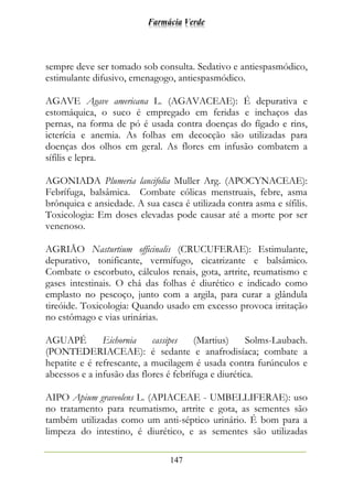 Farmácia Verde
147
sempre deve ser tomado sob consulta. Sedativo e antiespasmódico,
estimulante difusivo, emenagogo, antiespasmódico.
AGAVE Agave americana L. (AGAVACEAE): É depurativa e
estomáquica, o suco é empregado em feridas e inchaços das
pernas, na forma de pó é usada contra doenças do fígado e rins,
icterícia e anemia. As folhas em decocção são utilizadas para
doenças dos olhos em geral. As flores em infusão combatem a
sífilis e lepra.
AGONIADA Plumeria lancifolia Muller Arg. (APOCYNACEAE):
Febrífuga, balsâmica. Combate cólicas menstruais, febre, asma
brônquica e ansiedade. A sua casca é utilizada contra asma e sífilis.
Toxicologia: Em doses elevadas pode causar até a morte por ser
venenoso.
AGRIÃO Nasturtium officinalis (CRUCUFERAE): Estimulante,
depurativo, tonificante, vermífugo, cicatrizante e balsâmico.
Combate o escorbuto, cálculos renais, gota, artrite, reumatismo e
gases intestinais. O chá das folhas é diurético e indicado como
emplasto no pescoço, junto com a argila, para curar a glândula
tireóide. Toxicologia: Quando usado em excesso provoca irritação
no estômago e vias urinárias.
AGUAPÉ Eichornia cassipes (Martius) Solms-Laubach.
(PONTEDERIACEAE): é sedante e anafrodisíaca; combate a
hepatite e é refrescante, a mucilagem é usada contra furúnculos e
abcessos e a infusão das flores é febrífuga e diurética.
AIPO Apium graveolens L. (APIACEAE - UMBELLIFERAE): uso
no tratamento para reumatismo, artrite e gota, as sementes são
também utilizadas como um anti-séptico urinário. É bom para a
limpeza do intestino, é diurético, e as sementes são utilizadas
 