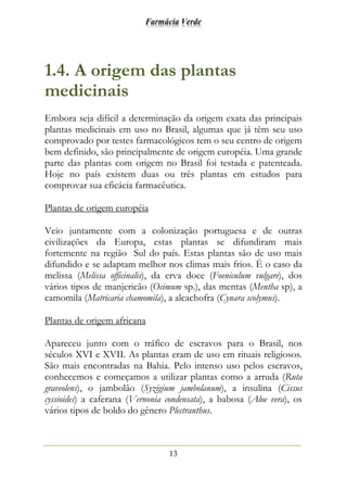 Farmácia Verde
13
1.4. A origem das plantas
medicinais
Embora seja difícil a determinação da origem exata das principais
plantas medicinais em uso no Brasil, algumas que já têm seu uso
comprovado por testes farmacológicos tem o seu centro de origem
bem definido, são principalmente de origem européia. Uma grande
parte das plantas com origem no Brasil foi testada e patenteada.
Hoje no país existem duas ou três plantas em estudos para
comprovar sua eficácia farmacêutica.
Plantas de origem européia
Veio juntamente com a colonização portuguesa e de outras
civilizações da Europa, estas plantas se difundiram mais
fortemente na região Sul do país. Estas plantas são de uso mais
difundido e se adaptam melhor nos climas mais frios. É o caso da
melissa (Melissa officinalis), da erva doce (Foeniculum vulgare), dos
vários tipos de manjericão (Ocimum sp.), das mentas (Mentha sp), a
camomila (Matricaria chamomila), a alcachofra (Cynara scolymus).
Plantas de origem africana
Apareceu junto com o tráfico de escravos para o Brasil, nos
séculos XVI e XVII. As plantas eram de uso em rituais religiosos.
São mais encontradas na Bahia. Pelo intenso uso pelos escravos,
conhecemos e começamos a utilizar plantas como a arruda (Ruta
graveolens), o jambolão (Syzigium jambolanum), a insulina (Cissus
cyssioides) a caferana (Vernonia condensata), a babosa (Aloe vera), os
vários tipos de boldo do gênero Plectranthus.
 