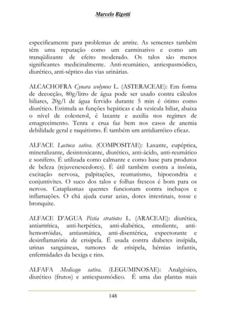 Marcelo Rigotti
148
especificamente para problemas de artrite. As sementes também
têm uma reputação como um carminativo e como um
tranqüilizante de efeito moderado. Os talos são menos
significantes medicinalmente. Anti-reumático, antiespasmódico,
diurético, anti-séptico das vias urinárias.
ALCACHOFRA Cynara scolymus L. (ASTERACEAE): Em forma
de decocção, 80g/litro de água pode ser usado contra cálculos
biliares, 20g/l de água fervido durante 5 min é ótimo como
diurético. Estimula as funções hepáticas e da vesícula biliar, abaixa
o nível de colesterol, é laxante e auxilia nos regimes de
emagrecimento. Tenra e crua faz bem nos casos de anemia
debilidade geral e raquitismo. É também um antidiarréico eficaz.
ALFACE Lactuca sativa. (COMPOSITAE): Laxante, eupéptica,
mineralizante, desintoxicante, diurético, anti-ácido, anti-reumático
e sonífero. É utilizada como calmante e como base para produtos
de beleza (rejuvenescedores). É útil também contra a insônia,
excitação nervosa, palpitações, reumatismo, hipocondria e
conjuntivites. O suco dos talos e folhas frescos é bom para os
nervos. Cataplasmas quentes funcionam contra inchaços e
inflamações. O chá ajuda curar azias, dores intestinais, tosse e
bronquite.
ALFACE D’AGUA Pistia stratiotes L. (ARACEAE): diurética,
antiartrítica, anti-herpética, anti-diabética, emoliente, anti-
hemorróidas, antiasmática, anti-disentérica, expectorante e
desinflamatória de erisipela. Ë usada contra diabetes insípida,
urinas sanguineas, tumores de erisipela, hérnias infantis,
enfermidades da bexiga e rins.
ALFAFA Medicago sativa. (LEGUMINOSAE): Analgésico,
diurético (frutos) e antiespasmódico. É uma das plantas mais
 