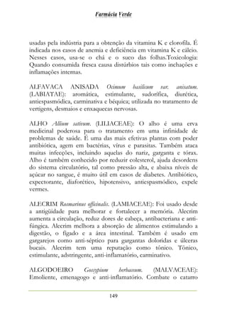 Farmácia Verde
149
usadas pela indústria para a obtenção da vitamina K e clorofila. É
indicada nos casos de anemia e deficiência em vitamina K e cálcio.
Nesses casos, usa-se o chá e o suco das folhas.Toxicologia:
Quando consumida fresca causa distúrbios tais como inchações e
inflamações internas.
ALFAVACA ANISADA Ocimum basilicum var. anisatum.
(LABIATAE): aromática, estimulante, sudorífica, diurética,
antiespasmódica, carminativa e béquica; utilizada no tratamento de
vertigens, desmaios e enxaquecas nervosas.
ALHO Allium sativum. (LILIACEAE): O alho é uma erva
medicinal poderosa para o tratamento em uma infinidade de
problemas de saúde. É uma das mais efetivas plantas com poder
antibiótica, agem em bactérias, vírus e parasitas. Também ataca
muitas infecções, incluindo aquelas do nariz, garganta e tórax.
Alho é também conhecido por reduzir colesterol, ajuda desordens
do sistema circulatório, tal como pressão alta, e abaixa níveis de
açúcar no sangue, é muito útil em casos de diabetes. Antibiótico,
expectorante, diaforético, hipotensivo, antiespasmódico, expele
vermes.
ALECRIM Rosmarinus officinalis. (LAMIACEAE): Foi usado desde
a antigüidade para melhorar e fortalecer a memória. Alecrim
aumenta a circulação, reduz dores de cabeça, antibacteriana e anti-
fúngica. Alecrim melhora a absorção de alimentos estimulando a
digestão, o fígado e a área intestinal. Também é usado em
gargarejos como anti-séptico para gargantas doloridas e úlceras
bucais. Alecrim tem uma reputação como tônico. Tônico,
estimulante, adstringente, anti-inflamatório, carminativo.
ALGODOEIRO Gossypium herbaceum. (MALVACEAE):
Emoliente, emenagogo e anti-inflamatório. Combate o catarro
 