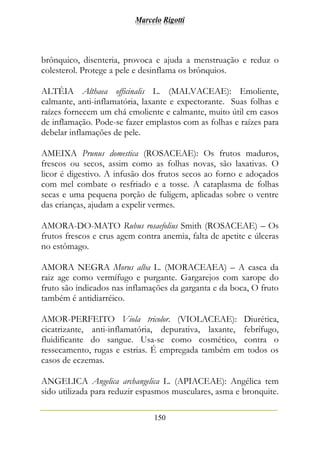 Marcelo Rigotti
150
brônquico, disenteria, provoca e ajuda a menstruação e reduz o
colesterol. Protege a pele e desinflama os brônquios.
ALTÉIA Althaea officinalis L. (MALVACEAE): Emoliente,
calmante, anti-inflamatória, laxante e expectorante. Suas folhas e
raízes fornecem um chá emoliente e calmante, muito útil em casos
de inflamação. Pode-se fazer emplastos com as folhas e raízes para
debelar inflamações de pele.
AMEIXA Prunus domestica (ROSACEAE): Os frutos maduros,
frescos ou secos, assim como as folhas novas, são laxativas. O
licor é digestivo. A infusão dos frutos secos ao forno e adoçados
com mel combate o resfriado e a tosse. A cataplasma de folhas
secas e uma pequena porção de fuligem, aplicadas sobre o ventre
das crianças, ajudam a expelir vermes.
AMORA-DO-MATO Rubus rosaefolius Smith (ROSACEAE) – Os
frutos frescos e crus agem contra anemia, falta de apetite e úlceras
no estômago.
AMORA NEGRA Morus alba L. (MORACEAEA) – A casca da
raiz age como vermífugo e purgante. Gargarejos com xarope do
fruto são indicados nas inflamações da garganta e da boca, O fruto
também é antidiarréico.
AMOR-PERFEITO Viola tricolor. (VIOLACEAE): Diurética,
cicatrizante, anti-inflamatória, depurativa, laxante, febrífugo,
fluidificante do sangue. Usa-se como cosmético, contra o
ressecamento, rugas e estrias. É empregada também em todos os
casos de eczemas.
ANGELICA Angelica archangelica L. (APIACEAE): Angélica tem
sido utilizada para reduzir espasmos musculares, asma e bronquite.
 