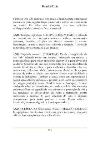 Farmácia Verde
151
Também tem sido utilizado com muita eficiência para inflamações
reumáticas, para regular fluxo menstrual e como um estimulante
do apetite. Os talos são adoçados para uso culinário.
Antiespasmódico promove fluxo menstrual.
ANIL Indigofera suffruticosa Mill. (PAPILIONACEAE): é utilizada
em tratamento das infecções urinárias, cólicas, intoxicações
exógenas, hepatite, afecções do sistema nervoso e uretrite
blenorrágica. A raiz é usada para epilepsia e icterícia. É reputada
como antídoto do mercúrio e do arsênio.
ANIS Pimpinella anisum L. (APIACEAE): Desde a antigüidade ela
tem sido utilizada como um tempero saboreado em receitas e
como diurética, para tratar problemas digestivos e para aliviar dor
de dente. Sementes do anis são conhecidas pela sua capacidade de
reduzir flatulência e cólica, e para melhorar a digestão. Eles são
comumente dados aos bebês e crianças para aliviar a cólica, e para
pessoas de todas as idades que sentem náuseas com facilidade e
sofrem de indigestão. Também é usada como um expectorante e
possui ação antiespasmódica e é prestativa em dores que persistem
em longos períodos, asma, chiados, tosse e bronquite. A ação
moderada sobre os hormônios que produzem leite, das sementes
podem explicar sua capacidade para aumentar a produção de leite e
sua reputação ao aliviar dores do parto e tratamento contra
impotência e frigidez. O óleo essencial do anis é utilizado
externamente para tratar piolhos e sarna. Reduz cólica e
flatulência, promove digestão e é antiespasmódico.
ANIS-ESTRELADO Ilicium verum Hook. f. (MAGNOLIACEAE):
É eupéptico e carminativo (elimina os gases intestinais), digestões
difíceis, fermentação intestinal e flatulência.
 