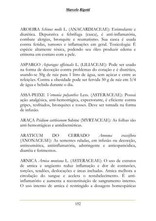 Marcelo Rigotti
152
AROEIRA Schinus molle L. (ANACARDIACEAE): Estimulante e
diurética. Depurativa e febrífuga (casca), é anti-inflamatória,
combate alergias, bronquite e reumatismo. Sua casca é usada
contra feridas, tumores e inflamações em geral. Toxicologia: É
espécie altamente tóxica, podendo seu óleo produzir edema e
eritrema em contato com a pele.
ASPARGO Asparagus officinalis L. (LILIACEAE): Pode ser usado
na forma de decocção contra problemas do coração e é diurético,
usando-se 50g de raiz para 1 litro de água, sem açúcar e entre as
refeições. Contra a obesidade pode ser fervida 50 g de raiz em 3/4
de água e bebida durante o dia.
ASSA-PEIXE Vernonia polyanthes Less. (ASTERACEAE): Possui
ação analgésica, anti-hemorrágica, expectorante, é eficiente contra
gripes, resfriados, bronquites e tosses. Deve ser tomada na forma
de infusão.
ARAÇA Psidium cattleianum Sabine (MYRTACEAE): As folhas são
anti-hemorrágicas e antidisentéricas.
ARATICUM DO CERRADO Annoma crassiflora
(ANONACEAE): As sementes raladas, em infusão ou decocção,
antireumática, antiinflamatória, adstringente e antiespamódica,
diarréia e ferimentos.
ARNICA Arnica montana L. (ASTERACEAE): O uso de extratos
de arnica e ungüento reduz inflamação e dor de contusões,
torções, tendões, deslocações e áreas inchadas. Arnica melhora a
circulação do sangue e acelera o restabelecimento. É anti-
inflamatório e aumenta a reconstituição de sangramento interno.
O uso interno de arnica é restringido a dosagens homeopáticas
 