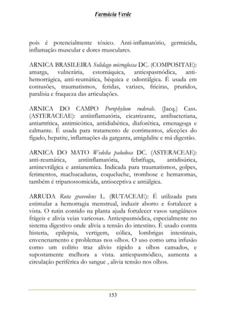 Farmácia Verde
153
pois é potencialmente tóxico. Anti-inflamatório, germicida,
inflamação muscular e dores musculares.
ARNICA BRASILEIRA Solidago microglossa DC. (COMPOSITAE):
amarga, vulnerária, estomáquica, antiespasmódica, anti-
hemorrágica, anti-reumática, béquica e odontálgica. É usada em
contusões, traumatismos, feridas, varizes, frieiras, pruridos,
paralisia e fraqueza das articulações.
ARNICA DO CAMPO Porophylum ruderale. (Jacq.) Cass.
(ASTERACEAE): antiinflamatória, cicatrizante, antibacteriana,
antiartrítica, antimicótica, antidiabética, diaforética, emenagoga e
calmante. É usada para tratamento de corrimentos, afecções do
fígado, hepatite, inflamações da garganta, amigdalite e má digestão.
ARNICA DO MATO Wedelia paludosa DC. (ASTERACEAE):
anti-reumática, antiinflamatória, febrífuga, antidisúrica,
antinevrálgica e antianemica. Indicada para traumatismos, golpes,
ferimentos, machucaduras, coqueluche, trombose e hematomas,
também é tripanossomicida, antioceptiva e antiálgica.
ARRUDA Ruta graveolens L. (RUTACEAE): É utilizada para
estimular a hemorragia menstrual, induzir aborto e fortalecer a
vista. O rutin contido na planta ajuda fortalecer vasos sangüíneos
frágeis e alivia veias varicosas. Antiespasmódica, especialmente no
sistema digestivo onde alivia a tensão do intestino. É usado contra
histeria, epilepsia, vertigem, cólica, lombrigas intestinais,
envenenamento e problemas nos olhos. O uso como uma infusão
como um colírio traz alívio rápido a olhos cansados, e
supostamente melhora a vista. antiespasmódico, aumenta a
circulação periférica do sangue , alivia tensão nos olhos.
 