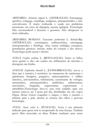 Marcelo Rigotti
154
ARTEMÍSIA Artemísia vulgaris L. (ASTERACEAE): Emenagoga,
aperitiva, colagoga, vermífuga, analgésica, antiespasmódica e anti-
convulsivante. É muito conhecida e usada nos problemas
menstruais, em casos de dispepsia, astenia, epilepsia. Toxicologia:
Não recomendável a lactantes e gestantes. Não ultrapassar as
doses indicadas.
ARTEMÍSIA ROMANA Tanacetum parthenium L. Schulz-Bip.
(ASTERACEAE): estomáquica, antileucorréica, emenagoga,
antiespasmodica e febrífuga. Atua contra cefalalgia, enxaqueca,
pertubações gástricas, insônia, males do coração e dos nervos.
Toxicologia: pode causar o aborto.
AVELÃ Corylus avellana L. (BETULACEAE): Tanto as folhas
secas quanto o óleo são usados nas inflamações do intestino e
detergente nas feridas.
AVELOZ Euphorbia tirucalli L. (EUPHORBIACEAE): usa-se o
látex que é cáustico, é resolutivo no tratamento de carcinomas e
epiteliomas benignos, purgativo, antiescorpiônico e ofídico
(interno), anti-reumático, rubefaciente, cauterizante de verrugas,
antiasmático, antiespasmódico, antibiótico, anibacteriano,
antivirótico, fungicida, expectorante, expectorante e
antisifilítico.Toxicologia: deve-se usar com cuidado, para uso
interno toma-se até 3 gotas por dia, distribuídas em três copos
d’água. Doses tóxicas coagulam o sangue, o látex é cáustico e
irritante para a pele, destrói as córneas dos olhos e provoca
hemorragia .
AVEIA Avena sativa L. (POACEAE): Aveia é um alimento
indicado para quem está se recuperando de uma doença. Também
provê fibra necessária na dieta. Podem combater acne como
 