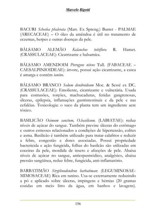 Marcelo Rigotti
156
BACURI Scheelea phalerata (Mart. Ex Spreng.) Burret - PALMAE
(ARECACEAE) – O óleo da amêndoa é útil no tratamento de
eczemas, herpes e outras doenças da pele.
BÁLSAMO ALEMÃO Kalanchoe tubiflora R. Hamet.
(CRASSULACEAE): Cicatrizante e balsamica.
BÁLSAMO AMENDOIM Pterogyne nitens Tull. (FABACEAE –
CAESALPINIOIDEAE): árvore, possui ação cicatrizante, a casca
é amarga e contém tanino.
BÁLSAMO BRANCO Sedum dendroideum Moc. & Sessé ex DC.
(CRASSULACEAE): Emoliente, cicatrizante e vulnerária. Usada
para contusões, torções, machucaduras, feridas gangrenosas,
úlceras, epilepsia, inflamações gastrintestinais e da pele e nas
cefaléias. Toxicologia: o suco da planta tem um ingrediente acre
tóxico.
BASILICÃO Ocimum sanctum, O.basilicum. (LABIATAE): reduz
níveis de açúcar do sangue. Também previne úlceras do estômago
e outros estresses relacionados a condições de hipertensão, colites
e asma. Basilicão é também utilizado para tratar calafrios e reduzir
a febre, congestão e dores associadas. Possui propriedade
bactericida e ação fungicida, folhas do basilcão são utilizadas em
coceiras da pele, mordida de inseto e afecções de pele. Abaixa
níveis de açúcar no sangue, antiespasmódico, analgésico, abaixa
pressão sangüínea, reduz febre, fungicida, anti-inflamatório.
BARBATIMÃO Stryphnodendron barbatiman: (LEGUMINOSAE-
MIMOSACEAE) Rica em tanino. Usa-se externamente reduzindo
a pó e aplicado sobre úlceras, impingens e hérnias (20 gramas
cozidas em meio litro da água, em banhos e lavagens).
 