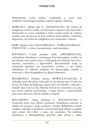 Farmácia Verde
157
Internamente como tônico, cozinhando a casca para
combater hemorragias uterinas, catarro vaginal e diarreias.
BARDANA Arctium lapa L. (ASTERACEAE): Na forma de
cataplasma contra a artrite, em decocção e depois a raíz amassada é
friccionada no couro cabeludo é ótimo contra queda de cabelos,
cozidas com um pouco de leite combate hemorróidas, é diurética,
depurativa, em forma de cataplasma cura furúnculos e úlceras.
BARU Dypterix alata (LEGUMINOSEA – PAPILIONOIDEAE -
FABACEAE ): o óleo é aromatizante e anti-reumático.
BAUNILHA Vanilla planifolia Andr. (ORCHIDACEAE):
estimulante, afrodisíaca e emenagoga. Em homeopatia, sozinha ou
em mistura com outras ervas, é empregada nas afecções nervosas e
uterinas, convulsões e hipocondria. Recomendada ainda na
melancolia histérica, no reumatismo crônico e nas febres
adinâmicas. É utilizada também em farmacopéia, visando a
amenizar o sabor desagradável de alguns alimentos.
BELDROEGA Portulaca oleracea. (PORTULACACEAE): É
utilizada como diurética, colocando-se em infusão por 15 min um
pouco de folhas de beldroega, depois deve ser filtrado e adoçado e
tomado duas vezes ao dia. Elimina toxinas nos intestinos e na pele,
age contra diarréia, hemorróida, é usada interna e externamente
para curar abcessos, úlceras úmidas e erisipela.
BELLADONA Atropa belladonna L. (SOLANACEAE): é
conhecida pelos seus efeitos venenosos (belladonna aumenta as
batidas do coração e pode conduzir a morte). Belladonna contem
atropina utilizada na medicina convencional para dilatar as pupilas
para exames dos olhos e como um anestésico. Na medicina
alternativa, é principalmente prescrita para aliviar a cólica
 