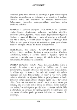 Marcelo Rigotti
158
intestinal, para tratar úlceras do estômago e para relaxar órgãos
dilatados, especialmente o estômago e o intestino, é também
utilizado como um anestético na medicina convencional.
Relaxamento muscular, antiespasmódico, narcótico, reduz
suadouro, sedativo.
BERINJELA Solanum melongena. (SOLANACEAE): Oxidante,
remineralizante, alcalinizante, calmante, resolutiva, diurética,
emoliente (folhas),digestiva. Reduz a ação de gorduras no fígado e
diminuir o colesterol. Diminui o colesterol, combate a inflamação
dos rins e uretra, as enfermidades do fígado e estômago. Suas
folhas servem para o preparo de cataplasmas para queimaduras,
abcessos e herpes. O suco do fruto é bom diurético.
BETERRABA Beta vulgaris. (CHENOPODIACEAE): anti-
anêmico, tônico cardíaco, diurético e anti-reumático. Combate
inflamações, estresse, a anemia, facilita a digestão, regula os
intestinos e controla a cor do sangue. O chá das folhas é ótimo
para anemia. O tubérculo é alimentício.
BOLDO Plectranthus barbatus Andr. (LAMIACEAE): Ativa a
secreção de saliva e sucos gástricos. Boldina, um de seus
componentes, induzem o fluxo de bílis assim como a quantia total
de sólidos que ela excreta. Sua ação de proteção das células
hepáticas têm sido demonstradas "in vitro" e "in vivo". Boldo
estimula atividades do fígado e bílis e é principalmente utilizado
como um remédio para cálculos biliares e fígado ou dor de vesícula
biliar. Deve ser normalmente tomado uma ou duas vezes por
semana, uma ou outra como tintura ou infusão. Boldo também
tem indicações antissépticas que ajudam a combater a cistite. Bílis
e estimulante de atividade do fígado, digestivo. Toxicologia: o uso
em doses elevadas pode provocar irritação da mucosa do
estômago.
 