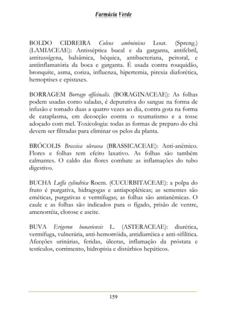 Farmácia Verde
159
BOLDO CIDREIRA Coleus amboinicus Lour. (Spreng.)
(LAMIACEAE): Antisséptica bucal e da garganta, antifebril,
antitussígena, balsâmica, béquica, antibacteriana, peitoral, e
antiinflamatória da boca e garganta. É usada contra rouquidão,
bronquite, asma, coriza, influenza, hipertemia, pirexia diaforética,
hemoptises e epistaxes.
BORRAGEM Borrago officinalis. (BORAGINACEAE): As folhas
podem usadas como saladas, é depurativa do sangue na forma de
infusão e tomado duas a quatro vezes ao dia, contra gota na forma
de cataplasma, em decocção contra o reumatismo e a tosse
adoçado com mel. Toxicologia: todas as formas de preparo do chá
devem ser filtradas para eliminar os pelos da planta.
BRÓCOLIS Brassica oleracea (BRASSICACEAE): Anti-anêmico.
Flores e folhas tem efeito laxativo. As folhas são também
calmantes. O caldo das flores combate as inflamações do tubo
digestivo.
BUCHA Luffa cylindrica Roem. (CUCURBITACEAE): a polpa do
fruto é purgativa, hidragogas e antiapopléticas; as sementes são
eméticas, purgativas e vermífugas; as folhas são antianêmicas. O
caule e as folhas são indicados para o fígado, prisão de ventre,
amenorréia, clorose e ascite.
BUVA Erigeron bonariensis L. (ASTERACEAE): diurética,
vermífuga, vulnerária, anti-hemorróida, antidiarréica e anti-sifilítica.
Afecções urinárias, feridas, úlceras, inflamação da próstata e
testículos, corrimento, hidropisia e distúrbios hepáticos.
 