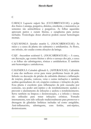Marcelo Rigotti
160
C
CABAÇA Lagenaria vulgaris Ser. (CUCURBITACEAE): a polpa
dos frutos é amarga, purgativa, drástica, emoliente, e maturativa; as
sementes são antinefríticas e purgativas. As folhas aquecidas
apressam partos e curam frieiras, e cataplasma para pernas
inchadas. Toxicologia: doses abusivas podem causar hemorragias
mortais.
CAJÁ-MANGA Spondias mombin L. (ANACARDIACEAE): As
raízes e a casca da planta são calmantes e antidiarréica. As flores,
em infusão, são usadas contra afecções da laringe.
CAJU Anacardium occidentale L. (ANACARDIACEAE) – A casca,
em decocção, age contra frieiras e alivia o cansaço dos pés, a casca
e as folhas são adstringentes, tônicas e antidiabeticas. É também
anti-hemorrágica e antiulcerosa.
CALENDULA Calendula officinalis L. (ASTERACEAE): Calêndula
é uma das melhores ervas para tratar problemas locais de pele.
Infusão ou decocção de pétalas de calêndula diminui a inflamação
de torções, picadas, varicose, veias e outras inchações e também
acalma queimaduras do sol, erupções cutâneas e irritações da pele.
Essa planta é excelente para inflamações da pele causadas por
contusão, seu poder anti-séptico e de restabelecimento ajudam a
prevenir o alastramento de infecções e acelera o restabelecimento.
Serve também na limpeza e desintoxicação, e a infusão e tintura
são utilizadas para tratar infecções crônicas. Tomado
internamente, tem sido utilizado tradicionalmente para promover o
drenagem de glândulas linfáticas inchadas tal como amigdalite.
Anti-inflamatório, adstringente, cura feridas, anti-séptico,
desintoxicante.
 