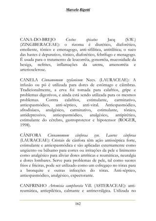 Marcelo Rigotti
162
CANA-DO-BREJO Costus spicatus Jacq (S.W.)
(ZINGIBERACEAE): o rizoma é diurético, diaforético,
emoliente, tônico e emenagogo, anti-sifilítica, antitilítica; o suco
das hastes é depurativo, tônico, diaforético, febrífugo e menagogo.
É usada para o tratamento de leucorréia, gonorréia, mucosidade da
bexiga, nefrites, inflamações da uretra, amenorréia e
arteriosclerose.
CANELA Cinnamomum zeylanicum Nees. (LAURACEAE): A
infusão ou pó é utilizada para dores de estômago e câimbras.
Tradicionalmente, a erva foi tomada para calafrios, gripe e
problemas digestivos, e ainda está sendo utilizada para os mesmos
problemas. Contra calafrios, estimulante, carminativo,
antiespasmódico, anti-séptico, anti-viral. Antiespasmódico,
afrodisíaco, analgésico, carminativo, estimulante, tônico,
antidepressivo, antiespasmódico, analgésico, antipirético,
estimulante do cérebro, gastroprotetor e hipotensor (ROGER,
1998).
CÂNFORA Cinnamomum cânforaa syn. Laurus cânforaa
(LAURACEAE): Cristais de cânfora têm ação antisséptica forte,
estimulante e antiespasmódica e são aplicadas externamente como
ungüento ou bálsamo para cortes ou irritações da pele e linimento
como analgésico para aliviar dores artríticas e reumáticas, neuralgia
e dores lombares. Serve para problemas de pele, tal como suores
frios e frieiras, pode ser utilizado como um esfregaço no tórax para
a bronquite e outras infecções do tórax. Anti-séptico,
antiespasmódico, analgésico, expectorante.
CANFRINHO Artemisia camphorata Vill. (ASTERACEAE): anti-
reumática, antiepilética, calmante e antinevrálgica. Utilizada no
 