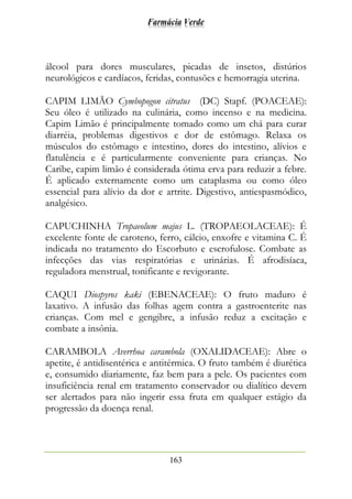 Farmácia Verde
163
álcool para dores musculares, picadas de insetos, distúrios
neurológicos e cardíacos, feridas, contusões e hemorragia uterina.
CAPIM LIMÃO Cymbopogon citratus (DC) Stapf. (POACEAE):
Seu óleo é utilizado na culinária, como incenso e na medicina.
Capim Limão é principalmente tomado como um chá para curar
diarréia, problemas digestivos e dor de estômago. Relaxa os
músculos do estômago e intestino, dores do intestino, alívios e
flatulência e é particularmente conveniente para crianças. No
Caribe, capim limão é considerada ótima erva para reduzir a febre.
É aplicado externamente como um cataplasma ou como óleo
essencial para alívio da dor e artrite. Digestivo, antiespasmódico,
analgésico.
CAPUCHINHA Tropaeolum majus L. (TROPAEOLACEAE): É
excelente fonte de caroteno, ferro, cálcio, enxofre e vitamina C. É
indicada no tratamento do Escorbuto e escrofulose. Combate as
infecções das vias respiratórias e urinárias. É afrodisíaca,
reguladora menstrual, tonificante e revigorante.
CAQUI Diospyros kaki (EBENACEAE): O fruto maduro é
laxativo. A infusão das folhas agem contra a gastroenterite nas
crianças. Com mel e gengibre, a infusão reduz a excitação e
combate a insônia.
CARAMBOLA Averrhoa carambola (OXALIDACEAE): Abre o
apetite, é antidisentérica e antitérmica. O fruto também é diurética
e, consumido diariamente, faz bem para a pele. Os pacientes com
insuficiência renal em tratamento conservador ou dialítico devem
ser alertados para não ingerir essa fruta em qualquer estágio da
progressão da doença renal.
 