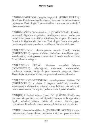 Marcelo Rigotti
164
CARDO-CORREDOR Eryngium campestre L. (UMBELIFERAE).:
Diurético. É útil em casos de edemas, e excesso de ácido úrico no
organismo. Toxicologia: É desaconsélhável seu uso por mais de 3
dias consecutivos.
CARDO-SANTO Cnicus benedictus. L (COMPOSITAE): É tônico
estomacal, digestivo e aperitivo. Antisséptica, muito usado para
uso externo, para lavar feridas e inflamações da pele. Favorece as
funções do fígado e do pâncreas. Toxicologia: Doses altas podem
provocar queimaduras na boca e esôfago e diarréias violentas.
CARRAPICHINHO Acanthospermum australe (Loefl.) Kuntze
(ASTERACEAE): a planta é tônica, diaforética, antu-blenorrágica,
anti-diarréica, mucilaginosa e aromática. É usada também contra
febre palustre e erisipela.
CARRAPICHO BRAVO Xanthium cavanillesii Schouw
(COMPOSITAE): adstringente, emoliente, anti-escrófula,
resolutiva, amarga, doença de pele, tumores, gangrena, câncer.
Toxicologia: A planta é tóxica em quantidades muito elevadas.
CARRAPICHO-DE-CARNEIRO Acanthospermum hispidum DC
(ASTERACEAE): a planta é béquica, anti-febril, aromática,
amargotônica, diaforética, peitoral, e mucilaginosa. As raízes são
usadas contra tosse, bronquite, problemas do fígado e diarréia.
CARQUEJA Bacharis trimera (Less.) DC. (ASTERACEAE): Age
em casos de gastrite, azia, má digestão, doenças da bexiga, rins e
fígado, cálculos biliares, prisão de ventre, diarréia, gota,
reumatismo. É indicado contra vermes, diabetes e má circulação.
CARURU Amaranthus deflexus L. (AMARANTHACEAE): é o tipo
mais comum, desenvolve-se prostrado; é rico em proteínas ferro,
 