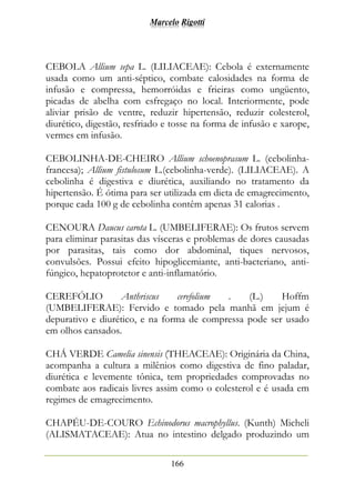 Marcelo Rigotti
166
CEBOLA Allium sepa L. (LILIACEAE): Cebola é externamente
usada como um anti-séptico, combate calosidades na forma de
infusão e compressa, hemorróidas e frieiras como ungüento,
picadas de abelha com esfregaço no local. Interiormente, pode
aliviar prisão de ventre, reduzir hipertensão, reduzir colesterol,
diurético, digestão, resfriado e tosse na forma de infusão e xarope,
vermes em infusão.
CEBOLINHA-DE-CHEIRO Allium schoenoprasum L. (cebolinha-
francesa); Allium fistulosum L.(cebolinha-verde). (LILIACEAE). A
cebolinha é digestiva e diurética, auxiliando no tratamento da
hipertensão. É ótima para ser utilizada em dieta de emagrecimento,
porque cada 100 g de cebolinha contêm apenas 31 calorias .
CENOURA Daucus carota L. (UMBELIFERAE): Os frutos servem
para eliminar parasitas das vísceras e problemas de dores causadas
por parasitas, tais como dor abdominal, tiques nervosos,
convulsões. Possui efeito hipoglicemiante, anti-bacteriano, anti-
fúngico, hepatoprotetor e anti-inflamatório.
CEREFÓLIO Anthriscus cerefolium . (L.) Hoffm
(UMBELIFERAE): Fervido e tomado pela manhã em jejum é
depurativo e diurético, e na forma de compressa pode ser usado
em olhos cansados.
CHÁ VERDE Camelia sinensis (THEACEAE): Originária da China,
acompanha a cultura a milênios como digestiva de fino paladar,
diurética e levemente tônica, tem propriedades comprovadas no
combate aos radicais livres assim como o colesterol e é usada em
regimes de emagrecimento.
CHAPÉU-DE-COURO Echinodorus macrophyllus. (Kunth) Micheli
(ALISMATACEAE): Atua no intestino delgado produzindo um
 