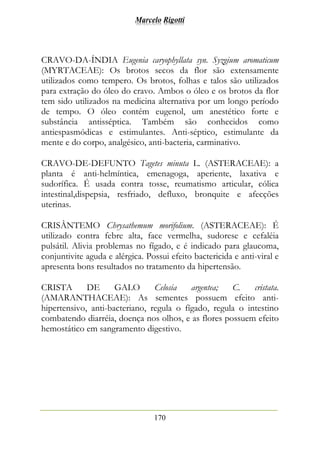 Marcelo Rigotti
170
CRAVO-DA-ÍNDIA Eugenia caryophyllata syn. Syzgium aromaticum
(MYRTACEAE): Os brotos secos da flor são extensamente
utilizados como tempero. Os brotos, folhas e talos são utilizados
para extração do óleo do cravo. Ambos o óleo e os brotos da flor
tem sido utilizados na medicina alternativa por um longo período
de tempo. O óleo contém eugenol, um anestético forte e
substância antisséptica. Também são conhecidos como
antiespasmódicas e estimulantes. Anti-séptico, estimulante da
mente e do corpo, analgésico, anti-bacteria, carminativo.
CRAVO-DE-DEFUNTO Tagetes minuta L. (ASTERACEAE): a
planta é anti-helmíntica, emenagoga, aperiente, laxativa e
sudorífica. É usada contra tosse, reumatismo articular, cólica
intestinal,dispepsia, resfriado, defluxo, bronquite e afecções
uterinas.
CRISÂNTEMO Chrysathemum morifolium. (ASTERACEAE): É
utilizado contra febre alta, face vermelha, sudorese e cefaléia
pulsátil. Alivia problemas no fígado, e é indicado para glaucoma,
conjuntivite aguda e alérgica. Possui efeito bactericida e anti-viral e
apresenta bons resultados no tratamento da hipertensão.
CRISTA DE GALO Celosia argentea; C. cristata.
(AMARANTHACEAE): As sementes possuem efeito anti-
hipertensivo, anti-bacteriano, regula o fígado, regula o intestino
combatendo diarréia, doença nos olhos, e as flores possuem efeito
hemostático em sangramento digestivo.
 