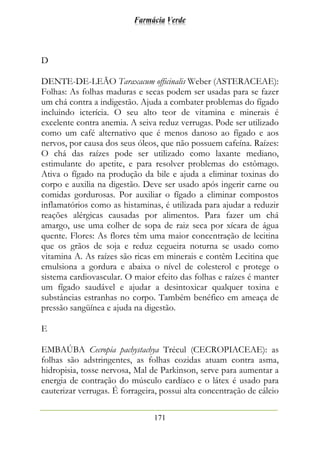 Farmácia Verde
171
D
DENTE-DE-LEÃO Taraxacum officinalis Weber (ASTERACEAE):
Folhas: As folhas maduras e secas podem ser usadas para se fazer
um chá contra a indigestão. Ajuda a combater problemas do fígado
incluindo icterícia. O seu alto teor de vitamina e minerais é
excelente contra anemia. A seiva reduz verrugas. Pode ser utilizado
como um café alternativo que é menos danoso ao fígado e aos
nervos, por causa dos seus óleos, que não possuem cafeína. Raízes:
O chá das raízes pode ser utilizado como laxante mediano,
estimulante do apetite, e para resolver problemas do estômago.
Ativa o fígado na produção da bile e ajuda a eliminar toxinas do
corpo e auxilia na digestão. Deve ser usado após ingerir carne ou
comidas gordurosas. Por auxiliar o fígado a eliminar compostos
inflamatórios como as histaminas, é utilizada para ajudar a reduzir
reações alérgicas causadas por alimentos. Para fazer um chá
amargo, use uma colher de sopa de raiz seca por xícara de água
quente. Flores: As flores têm uma maior concentração de lecitina
que os grãos de soja e reduz cegueira noturna se usado como
vitamina A. As raízes são ricas em minerais e contêm Lecitina que
emulsiona a gordura e abaixa o nível de colesterol e protege o
sistema cardiovascular. O maior efeito das folhas e raízes é manter
um fígado saudável e ajudar a desintoxicar qualquer toxina e
substâncias estranhas no corpo. Também benéfico em ameaça de
pressão sangüínea e ajuda na digestão.
E
EMBAÚBA Cecropia pachystachya Trécul (CECROPIACEAE): as
folhas são adstringentes, as folhas cozidas atuam contra asma,
hidropisia, tosse nervosa, Mal de Parkinson, serve para aumentar a
energia de contração do músculo cardíaco e o látex é usado para
cauterizar verrugas. É forrageira, possui alta concentração de cálcio
 