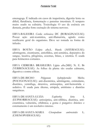 Farmácia Verde
173
emenagoga. É indicada em casos de inapetência, digestão lenta ou
difícil, flatulência, fermentação e parasitas intestinais. É tempero
muito usado na culinária. Toxicologia: O uso da essência em
demasia, produz forte excitação do sistema nervoso.
ERVA-BALEEIRA Cordia verbenácea DC (BORAGINACEAE):
Possui ação anti-reumática, anti-iflamatória, agindo como
tonificante geral do organismo. Deve ser tomada na forma de
infusão.
ERVA BOTÃO Eclipta alba.L. Hassk (ASTERACEAE):
adstringente, cicatrizante, antiofídica, anti-asmática, depurativa do
sangue, laxativa, pilogênica, eczemas, litíase, e icterícia. É usada
para ferimentos cortantes.
ERVA CIDREIRA BRASILEIRA Lippia alba.(Mill.) N. E. Br
(VERBENACEAE): As folhas da planta são usadas calmante,
digestiva e contra cólicas.
ERVA-DE-BICHO Polygonum hydropiperoides Michx
(POLYGONACEAE): anti-disentérica, adstringente, estimulante,
diurético, vermífuga, detersiva, antisseptica, anti-hemoróida e
sedativo. É usada para úlceras, erisipela, artritismo e diarréias
sanguíneas.
ERVA-DE-SANTA-LUZIA Euphorbia hirta L
(EUPHORBIACEAE): antisséptica, anti-sifilítica, diurética, anti-
estamínica, vulnerária, oftálmica; a goma é purgativo drástico e
externamente é um resolutivo intenso.
ERVA-DE-SANTA-MARIA Chenopodium ambrosioides L.
(CHENOPODIACEAE):
 