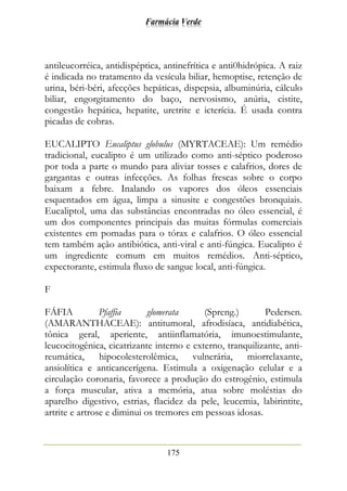 Farmácia Verde
175
antileucorréica, antidispéptica, antinefrítica e anti0hidrópica. A raiz
é indicada no tratamento da vesícula biliar, hemoptise, retenção de
urina, béri-béri, afecções hepáticas, dispepsia, albuminúria, cálculo
biliar, engorgitamento do baço, nervosismo, anúria, cistite,
congestão hepática, hepatite, uretrite e icterícia. É usada contra
picadas de cobras.
EUCALIPTO Eucaliptus globulus (MYRTACEAE): Um remédio
tradicional, eucalipto é um utilizado como anti-séptico poderoso
por toda a parte o mundo para aliviar tosses e calafrios, dores de
gargantas e outras infecções. As folhas frescas sobre o corpo
baixam a febre. Inalando os vapores dos óleos essenciais
esquentados em água, limpa a sinusite e congestões bronquiais.
Eucaliptol, uma das substâncias encontradas no óleo essencial, é
um dos componentes principais das muitas fórmulas comerciais
existentes em pomadas para o tórax e calafrios. O óleo essencial
tem também ação antibiótica, anti-viral e anti-fúngica. Eucalipto é
um ingrediente comum em muitos remédios. Anti-séptico,
expectorante, estimula fluxo de sangue local, anti-fúngica.
F
FÁFIA Pfaffia glomerata (Spreng.) Pedersen.
(AMARANTHACEAE): antitumoral, afrodisíaca, antidiabética,
tônica geral, aperiente, antiinflamatória, imunoestimulante,
leucocitogênica, cicatrizante interno e externo, tranquilizante, anti-
reumática, hipocolesterolêmica, vulnerária, miorrelaxante,
ansiolítica e anticancerígena. Estimula a oxigenação celular e a
circulação coronaria, favorece a produção do estrogênio, estimula
a força muscular, ativa a memória, atua sobre moléstias do
aparelho digestivo, estrias, flacidez da pele, leucemia, labirintite,
artrite e artrose e diminui os tremores em pessoas idosas.
 