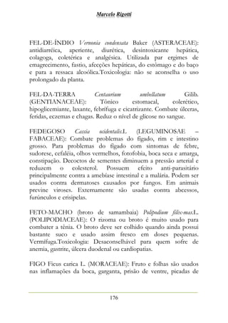 Marcelo Rigotti
176
FEL-DE-ÍNDIO Vernonia condensata Baker (ASTERACEAE):
antidiarréica, aperiente, diurética, desintoxicante hepática,
colagoga, coletérica e analgésica. Utilizada par ergimes de
emagrecimento, fastio, afecções hepáticas, do estômago e do baço
e para a ressaca alcoólica.Toxicologia: não se aconselha o uso
prolongado da planta.
FEL-DA-TERRA Centaurium umbellatum Gilib.
(GENTIANACEAE): Tônico estomacal, colerético,
hipoglicemiante, laxante, febrífuga e cicatrizante. Combate úlceras,
feridas, eczemas e chagas. Reduz o nível de glicose no sangue.
FEDEGOSO Cassia ocidentalis.L (LEGUMINOSAE –
FABACEAE): Combate problemas do fígado, rim e intestino
grosso. Para problemas do fígado com sintomas de febre,
sudorese, cefaléia, olhos vermelhos, fotofobia, boca seca e amarga,
constipação. Decoctos de sementes diminuem a pressão arterial e
reduzem o colesterol. Possuem efeito anti-parasitário
principalmente contra a amebíase intestinal e a malária. Podem ser
usados contra dermatoses causados por fungos. Em animais
previne viroses. Externamente são usadas contra abcessos,
furúnculos e erisipelas.
FETO-MACHO (broto de samambaia) Polipodium filix-mas.L.
(POLIPODIACEAE): O rizoma ou broto é muito usado para
combater a tênia. O broto deve ser colhido quando ainda possui
bastante suco e usado assim fresco em doses pequenas.
Vermífuga.Toxicologia: Desaconselhável para quem sofre de
anemia, gastrite, úlcera duodenal ou cardiopatias.
FIGO Ficus carica L. (MORACEAE): Fruto e folhas são usados
nas inflamações da boca, garganta, prisão de ventre, picadas de
 