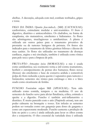Farmácia Verde
177
abelhas. A decocção, adoçada com mel, combate resfriados, gripes
e tosse.
FIGO DA ÍNDIA Opuntia ficus-indica.L. (Mill) (CACTACEAE):
cardiotônico, estimulante medular e anti-reumático. O fruto é
digestivo, diurético e antiescorbútico. Os cladódios, na forma de
cataplasma, são maturativos, emolientes e hidratantes. As flores
são adstringentes, mucilaginosas a antidiarréicas. A planta é
utilizada em outros países para o tratamento prventivo de
prostatite ou de tumores benignos da próstata. Os frutos são
indicados para o tratamento de febres gástricas biliosas e úlceras de
mau caráter. As flores são utilizadas no tratamento de doenças
cardíacas, angina e má circulação, também é utilizada como tônica
para pele seca e para a limpeza de pele.
FRUTA-PÃO Artocarpus incisa (MORACEAE): a raiz é usada
como antidiarréica; seu cozimento torna-a útil contra reumatismo,
beribéri e entorpecimento de pernas dos humanos; flores novas
(frescas) são emolientes e base de conserva acídula e comestível;
polpa do fruto reduzida a pasta quente é supurativo para tumores e
furúnculos; sementes são tônico para estômago e rins e o látex
usado como cicatrizante de feridas.
FUNCHO Foeniculum vulgare Mill (APIACEAE).: Tem sido
utilizado como comida, tempero e na medicina. O uso de
sementes do funcho serve para aliviar flatulência, cólica, estimula o
apetite e a digestão. Funcho é também anti-inflamatório e
diurético. É muito parecido com o anis (Pimpinella anisum), tem um
poder calmante na bronquite e tosses. Em infusão as sementes
podem ser tomadas como um gargarejo para dores de garganta e
como um expectorante moderado. Funcho aumenta a produção de
leite no peito e a erva é ainda utilizada para lavar os olhos contra
dor e conjuntivite. O óleo essencial da variedade doce é utilizada
 