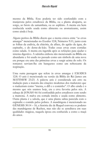 Marcelo Rigotti
16
mesmo da Bíblia. Esse poderia ter sido confundido com a
manjerona pelos estudiosos da Bíblia, ou a planta alcaparra, ao
sorgo, ao broto da samambaia, ou ao asplênio. A menta era bem
conhecida sendo usada como alimento ou aromatizante, assim
como ainda é hoje.
Alguns peritos da Bíblia dizem que a menta estava entre “as ervas
amargas” mencionadas no Exodus 12:8, Números 9:11, junto com
as folhas da endivia, da chicória, da alface, do agrião da água, do
espinafre, e do dente-de-leão. Todas essas ervas eram comidas
como salada. A menta era ingerida após as refeições para ajudar o
sistema digestivo. A salsinha embora não mencionado na Bíblia era
abundante e foi usado no passado como um símbolo de uma nova
era porque era uma das primeiras ervas a surgir acima do solo. Os
romanos serviam-lhe em banquetes como um refrescante da
respiração.
Uma outra passagem que refere às ervas amargas é EXODUS
12:8. O anis é mencionado na versão da Bíblia do Rei James em
MATTHEW 23:23. A palavra anis é considerada um erro na
tradução para a maioria das citações modernas dos tradutores que
o traduziram como “menta, o dill e o cominho”. O alho ainda é o
mesmo que nós usamos hoje, era a erva favorita pelos reis. A
cabaça de JONAH 4:6 foi confundida pelos estudiosos com sendo
a mamona. A malva era cortada inteira e usada como alimento.
Outra planta é a salsola, que é uma planta salina parecida com o
espinafre e comido pelos pobres. A mandrágora é mencionado no
GÊNESIS 30:14 – 16, a história diz de Raquel convoca os poderes
das mandrágoras de Rueben, mas não diz se acreditava em suas
qualidades mágicas, naquela época era conhecida a como a maçã
do amor.
 