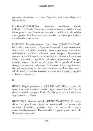 Marcelo Rigotti
178
por suas . digestivas e relaxante. Digestivo, antiespasmódico, anti-
inflamatório.
FOLHA-DA-FORTUNA Kalanchoe brasiliensis Camb.
(CRASSULACEAE): Combate parasitas internos e também é uma
ótima planta com função de impedir a proliferação de células
cancerígenas. As folhas devem ser batidas com água, peneiradas e
tomadas três vezes ao dia
FORTUNA Kalanchoe pinnata. (Lam.) Pers. (CRASSULACEAE):
Bactericida, antisséptica, refrigerante intestinal, diurética,emoliente,
cicatrizante, vulnerária, resolutiva, tônica pulmonar, antiartritica,
antidiabética, antilítica, calmante para erisipela, hemostática,
depurativa, antiinflamatória externa tópica e diurética. Usada para
febre, estomatite, coqueluche, afecções respiratórias (xarope),
gastrites, úlceras digestivas, afta, calo, frieira, picada de inseto,
verruga, tuberculose pulmonar, furúnculos, feridas, queimadura,
abcesso, ingurgitamento linfático, edemas erisipelosos das pernas,
cálculo renal, cefalalgias, enxaqueca, contusões, impetigo, flegmão
e oftalmia congestiva.
G
GELOL Poligala paniculata L. (POLIGALACEAE): as raízes são
aromáticas, anti-reumática, antinevrálgica, emética e diurética. A
planta é antiblenorrágica. O dectôto da parte aérea é diurético,
expectorante e emético.
GENCIANA Gentiana lutea.L (GENTIANACEAE): É muito
eficaz nos problemas digestivos, combatendo os vermes do
intestino. Combate quadros febrís e dores de origem
reumáticas.Toxicologia: Desaconselhável para quem sofre de
úlcera gastroduodenal.
 