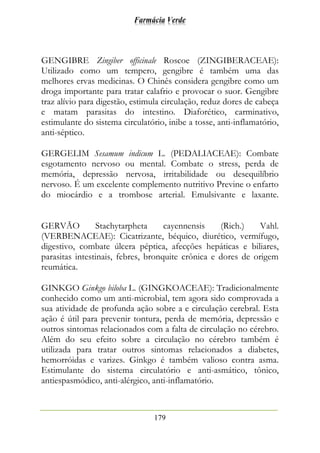 Farmácia Verde
179
GENGIBRE Zingiber officinale Roscoe (ZINGIBERACEAE):
Utilizado como um tempero, gengibre é também uma das
melhores ervas medicinas. O Chinês considera gengibre como um
droga importante para tratar calafrio e provocar o suor. Gengibre
traz alívio para digestão, estimula circulação, reduz dores de cabeça
e matam parasitas do intestino. Diaforético, carminativo,
estimulante do sistema circulatório, inibe a tosse, anti-inflamatório,
anti-séptico.
GERGELIM Sesamum indicum L. (PEDALIACEAE): Combate
esgotamento nervoso ou mental. Combate o stress, perda de
memória, depressão nervosa, irritabilidade ou desequilíbrio
nervoso. É um excelente complemento nutritivo Previne o enfarto
do miocárdio e a trombose arterial. Emulsivante e laxante.
GERVÃO Stachytarpheta cayennensis (Rich.) Vahl.
(VERBENACEAE): Cicatrizante, béquico, diurético, vermífugo,
digestivo, combate úlcera péptica, afecções hepáticas e biliares,
parasitas intestinais, febres, bronquite crônica e dores de origem
reumática.
GINKGO Ginkgo biloba L. (GINGKOACEAE): Tradicionalmente
conhecido como um anti-microbial, tem agora sido comprovada a
sua atividade de profunda ação sobre a e circulação cerebral. Esta
ação é útil para prevenir tontura, perda de memória, depressão e
outros sintomas relacionados com a falta de circulação no cérebro.
Além do seu efeito sobre a circulação no cérebro também é
utilizada para tratar outros sintomas relacionados a diabetes,
hemorróidas e varizes. Ginkgo é também valioso contra asma.
Estimulante do sistema circulatório e anti-asmático, tônico,
antiespasmódico, anti-alérgico, anti-inflamatório.
 