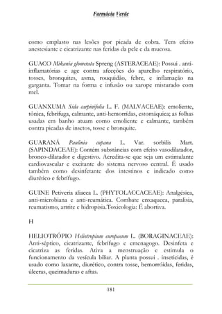 Farmácia Verde
181
como emplasto nas lesões por picada de cobra. Tem efeito
anestesiante e cicatrizante nas feridas da pele e da mucosa.
GUACO Mikania glomerata Spreng (ASTERACEAE): Possui . anti-
inflamatórias e age contra afecções do aparelho respiratório,
tosses, bronquites, asma, rouquidão, febre, e inflamação na
garganta. Tomar na forma e infusão ou xarope misturado com
mel.
GUANXUMA Sida carpinifolia L. F. (MALVACEAE): emoliente,
tônica, febrífuga, calmante, anti-hemorrídas, estomáquica; as folhas
usadas em banho atuam como emoliente e calmante, também
contra picadas de insetos, tosse e bronquite.
GUARANÁ Paulinia cupana L. Var. sorbilis Mart.
(SAPINDACEAE): Contém substâncias com efeito vasodilatador,
bronco-dilatador e digestivo. Acredita-se que seja um estimulante
cardiovascular e excitante do sistema nervoso central. É usado
também como desinfetante dos intestinos e indicado como
diurético e febrífugo.
GUINE Petiveria aliacea L. (PHYTOLACCACEAE): Analgésica,
anti-microbiana e anti-reumática. Combate enxaqueca, paralisia,
reumatismo, artrite e hidropisia.Toxicologia: É abortiva.
H
HELIOTRÓPIO Heliotropium europaeum L. (BORAGINACEAE):
Anti-séptico, cicatrizante, febrífugo e emenagogo. Desinfeta e
cicatriza as feridas. Ativa a menstruação e estimula o
funcionamento da vesícula biliar. A planta possui . inseticidas, é
usado como laxante, diurético, contra tosse, hemorróidas, feridas,
úlceras, queimaduras e aftas.
 
