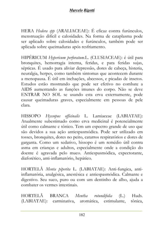 Marcelo Rigotti
182
HERA Hedera spp (ARALIACEAE): É eficaz contra furúnculos,
menstruação difícil e calosidades. Na forma de cataplasma pode
ser aplicado sobre calosidades e furúnculos, também pode ser
aplicada sobre queimaduras após resfriamento.
HIPÉRICUM Hypericum perforatum.L. (CLUSIACEAE): é útil para
bronquites, hemorragia interna, feridas, e para feridas sujas,
sépticas. É usado para aliviar depressão, dores de cabeça, histeria,
neuralgia, herpes, como também sintomas que acontecem durante
a menopausa. É útil em inchações, abcessos, e picadas de insetos.
Estudos estão mostrando que pode ser efetivo no combate a
AIDS aumentando as funções imunes do corpo. Não se deve
ENTRAR NO SOL se usando esta erva externamente, pode
causar queimaduras graves, especialmente em pessoas de pele
clara.
HISSOPO Hyssopus officinalis L. Lamiaceae (LABIATAE):
Atualmente subestimado como erva medicinal é potencialmente
útil como calmante e tônico. Tem um espectro grande de uso que
são devidos a sua ação antiespasmódica. Pode ser utilizado em
tosses, bronquites, dores no peito, catarros respiratórios e dores de
garganta. Como um sedativo, hissopo é um remédio útil contra
asma em crianças e adultos, especialmente onde a condição do
doente é agravada pelo muco. Antiespasmódica, expectorante,
diaforético, anti-inflamatório, hepático.
HORTELÃ Menta piperita L. (LABIATAE): Anti-fungica, anti-
inflamatória, analgésica, anestésica e antiespasmódica. Calmante e
digestivo. Seu suco, puro ou com um dentinho de alho, ajuda a
combater os vermes intestinais.
HORTELÃ BRANCA Mentha rotundifolia (L.) Huds.
(LABIATAE): carminativa, aromática, estimulante, tônica,
 