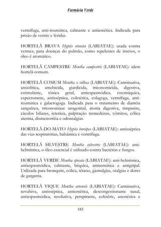Farmácia Verde
183
vermífuga, anti-reumática, calmante e antiemética. Indicada para
prisão de ventre e feridas.
HORTELÃ BRAVA Hyptis crenata (LABIATAE): usada contra
vermes, para doenças do pulmão, como repelentes de insetos, o
óleo é aromático.
HORTELÃ CAMPESTRE Mentha campestris (LABIATAE): idem
hortelã comum.
HORTELÃ COMUM Mentha x villosa (LABIATAE): Carminativa,
ansiolítica, amebicida, giardicida, triconomicida, digestiva,
estimulante, tônica geral, antiespasmódica, estomáquica,
expectorante, antisséptica, coletérica, colagoga, vermífuga, anti-
reumática e galactogoga. Indicada para o tratamento de diarréia
sanguínea, triconomíase urogenital, atonia digestiva, timpanite,
cáculos biliares, icterícia, palpitação tremedeiras, vômitos, cólica
uterina, dismenorréia e odontalgias.
HORTELÃ-DO-MATO Hyptis brevipes (LABIATAE): antisséptica
das vias respiratórias, balsâmica e vermífuga.
HORTELÃ SILVESTRE Mentha sylvestris (LABIATAE): anti-
helmíntica, o óleo essencial é utilizado contra bactérias e fungos.
HORTELÃ VERDE Mentha spicata (LABIATAE): anti-helmíntica,
antiespasmódica, calmante, béquica, antiasmática e antigripal.
Utilizada para bronquite, cólica, tétano, gastralgias, otalgias e dores
de garganta.
HORTELÃ VIQUE Mentha arvensis (LABIATAE): Carminativa,
revulsiva, antisséptica, antiemética, descongestionante nasal,
antiespasmódica, resolutiva, perspirante, coletéric, anestésica e
 