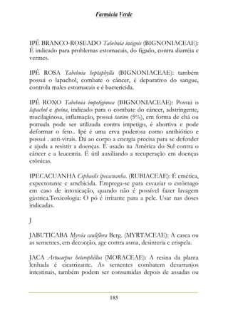 Farmácia Verde
185
IPÊ BRANCO-ROSEADO Tabebuia insignis (BIGNONIACEAE):
É indicado para problemas estomacais, do fígado, contra diarréia e
vermes.
IPÊ ROSA Tabebuia heptaphylla (BIGNONIACEAE): também
possui o lapachol, combate o câncer, é depurativo do sangue,
controla males estomacais e é bactericida.
IPÊ ROXO Tabebuia impetiginosa (BIGNONIACEAE): Possui o
lapachol e ipeína, indicado para o combate do câncer, adstringente,
mucilaginosa, inflamação, possui tanino (5%), em forma de chá ou
pomada pode ser utilizada contra impetigo, é abortiva e pode
deformar o feto.. Ipê é uma erva poderosa como antibiótico e
possui . anti-virais. Dá ao corpo a energia precisa para se defender
e ajuda a resistir a doenças. É usado na América do Sul contra o
câncer e a leucemia. É útil auxiliando a recuperação em doenças
crônicas.
IPECACUANHA Cephaelis ipecacuanha. (RUBIACEAE): É emética,
expectorante e amebicida. Emprega-se para esvaziar o estômago
em caso de intoxicação, quando não é possível fazer lavagem
gástrica.Toxicologia: O pó é irritante para a pele. Usar nas doses
indicadas.
J
JABUTICABA Myrcia cauliflora Berg. (MYRTACEAE): A casca ou
as sementes, em decocção, age contra asma, desinteria e erispela.
JACA Artocarpus heterophillus (MORACEAE): A resina da planta
lenhada é cicatrizante. As sementes combatem desarranjos
intestinais, também podem ser consumidas depois de assadas ou
 