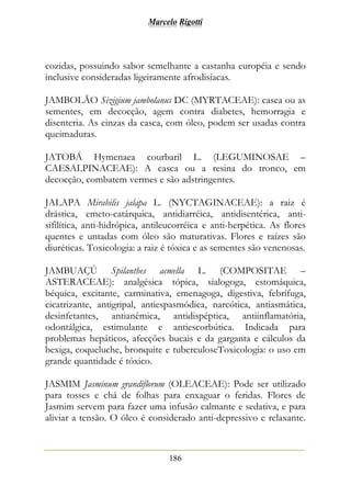Marcelo Rigotti
186
cozidas, possuindo sabor semelhante a castanha européia e sendo
inclusive consideradas ligeiramente afrodisíacas.
JAMBOLÃO Sizigium jambolanus DC (MYRTACEAE): casca ou as
sementes, em decocção, agem contra diabetes, hemorragia e
disenteria. As cinzas da casca, com óleo, podem ser usadas contra
queimaduras.
JATOBÁ Hymenaea courbaril L. (LEGUMINOSAE –
CAESALPINACEAE): A casca ou a resina do tronco, em
decocção, combatem vermes e são adstringentes.
JALAPA Mirabilis jalapa L. (NYCTAGINACEAE): a raiz é
drástica, emeto-catárquica, antidiarréica, antidisentérica, anti-
sifilítica, anti-hidrópica, antileucorréica e anti-herpética. As flores
quentes e untadas com óleo são maturativas. Flores e raízes são
diuréticas. Toxicologia: a raiz é tóxica e as sementes são venenosas.
JAMBUAÇÚ Spilanthes acmella L. (COMPOSITAE –
ASTERACEAE): analgésica tópica, sialogoga, estomáquica,
béquica, excitante, carminativa, emenagoga, digestiva, febrífuga,
cicatrizante, antigripal, antiespasmódica, narcótica, antiasmática,
desinfetantes, antianêmica, antidispéptica, antiinflamatória,
odontálgica, estimulante e antiescorbútica. Indicada para
problemas hepáticos, afecções bucais e da garganta e cálculos da
bexiga, coqueluche, bronquite e tuberculoseToxicologia: o uso em
grande quantidade é tóxico.
JASMIM Jasminum grandiflorum (OLEACEAE): Pode ser utilizado
para tosses e chá de folhas para enxaguar o feridas. Flores de
Jasmim servem para fazer uma infusão calmante e sedativa, e para
aliviar a tensão. O óleo é considerado anti-depressivo e relaxante.
 
