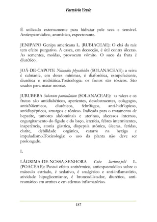 Farmácia Verde
187
É utilizado externamente para hidratar pele seca e sensível.
Antiespasmódico, aromático, expectorante.
JENIPAPO Genipa americana L. (RUBIACEAE): O chá da raiz
tem efeito purgativo. A casca, em decocção, é útil contra úlceras.
As sementes, moídas, provocam vômito. O suco da fruta é
diurético.
JOÁ-DE-CAPOTE Nicandra physaloides (SOLANACEAE): a seiva
é calmante, em doses mínimas, é diaforética, estupefaciente,
diurética e midriática.Toxicologia: os frutos são tóxicos. São
usados para matar moscas.
JURUBEBA Solanum paniculatum (SOLANACEAE): as raízes e os
frutos são antidiabéticos, aperientes, desobstruentes, colagogos,
antiaN6emicos, diuréticos, febrífugos, anti-hidr’opicos,
antidispépticos, amargos e tônicos. Indicada para o tratamento de
hepatite, tumores abdominais e uterinos, abcessos internos,
engurgitamento do fígado e do baço, icterícia, febres intermitentes,
inapetência, atonia gástrica, dispepsia atônica, úlceras, feridas,
cistite, debilidade orgânica, catarro na bexiga e
impaludismo.Toxicologia: o uso da planta não deve ser
prolongado.
L
LÁGRIMA-DE-NOSSA-SENHORA Coix lacrima-jobi L.
(POACEAE): Possui efeito antitérmico, antiespasmódico sobre o
músculo estriado, é sedativo, é analgésico e anti-inflamatório,
atividade hipoglicemiante, é broncodilatador, diurético, anti-
reumático em artrites e em edemas inflamatórios.
 