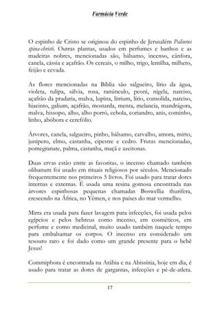 Farmácia Verde
17
O espinho de Cristo se originou do espinho de Jerusalém Paliurus
spina-christi. Outras plantas, usados em perfumes e banhos e as
madeiras nobres, mencionadas são, bálsamo, incenso, cânfora,
canela, cássia e açafrão. Os cereais, o milho, trigo, lentilha, milheto,
feijão e cevada.
As flores mencionadas na Bíblia são salgueiro, lírio da água,
violeta, tulipa, sálvia, rosa, ranúnculo, peoni, nigela, narciso,
açafrão da pradaria, malva, lupina, litrium, lírio, consolida, narciso,
hiacinto, galium, açafrão, mostarda, menta, melancia, mandrágora,
malva, hissopo, alho, alho porró, cebola, coriandro, anis, cominho,
linho, abóbora e cerefólio.
Árvores, canela, salgueiro, pinho, bálsamo, carvalho, amora, mirto,
junipero, elmo, castanha, cipestre e cedro. Frutas mencionadas,
pomegranate, palma, castanha, maçã e azeitonas.
Duas ervas estão entre as favoritas, o incenso chamado também
olibanum foi usado em rituais religiosos por séculos. Mencionado
frequentemente nos primeiros 5 livros. Foi usado para tratar dores
internas e externas. É usada uma resina gomosa encontrada nas
árvores espinhosas pequenas chamadas Boswellia thurifera,
crescendo na África, no Yêmen, e nos países do mar vermelho.
Mirra era usada para fazer lavagem para infecções, foi usada pelos
egípcios e pelos hebreus como incenso, em cosméticos, em
perfume e como medicinal, muito usado também naquele tempo
para embalsamar os corpos. O incenso era considerado um
tesouro raro e foi dado como um grande presente para o bebê
Jesus!
Commiphora é encontrada na Arábia e na Abissínia, hoje em dia, é
usado para tratar as dores de gargantas, infecções e pé-de-atleta.
 