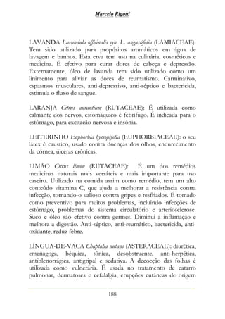 Marcelo Rigotti
188
LAVANDA Lavandula officinalis syn. L. angustifolia (LAMIACEAE):
Tem sido utilizado para propósitos aromáticos em água de
lavagem e banhos. Esta erva tem uso na culinária, cosméticos e
medicina. É efetivo para curar dores de cabeça e depressão.
Externamente, óleo de lavanda tem sido utilizado como um
linimento para aliviar as dores de reumatismo. Carminativo,
espasmos musculares, anti-depressivo, anti-séptico e bactericida,
estimula o fluxo de sangue.
LARANJA Citrus aurantium (RUTACEAE): Ë utilizada como
calmante dos nervos, estomáquico é febrífugo. É indicada para o
estômago, para excitação nervosa e insônia.
LEITERINHO Euphorbia hyssopifolia (EUPHORBIACEAE): o seu
látex é caustico, usado contra doenças dos olhos, endurecimento
da córnea, úlceras crônicas.
LIMÃO Citrus limon (RUTACEAE): É um dos remédios
medicinas naturais mais versáteis e mais importante para uso
caseiro. Utilizado na comida assim como remédio, tem um alto
conteúdo vitamina C, que ajuda a melhorar a resistência contra
infecção, tornando-o valioso contra gripes e resfriados. É tomado
como preventivo para muitos problemas, incluindo infecções de
estômago, problemas do sistema circulatório e arteriosclerose.
Suco e óleo são efetivo contra germes. Diminui a inflamação e
melhora a digestão. Anti-séptico, anti-reumático, bactericida, anti-
oxidante, reduz febre.
LÍNGUA-DE-VACA Chaptalia nutans (ASTERACEAE): diurética,
emenagoga, béquica, tônica, desobstruente, anti-herpética,
antiblenorrágica, antigripal e sedativa. A decocção das folhas é
utilizada como vulnerária. É usada no tratamento de catarro
pulmonar, dermatoses e cefalalgia, erupções cutâneas de origem
 