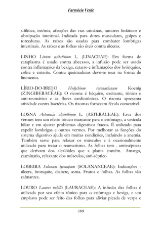Farmácia Verde
189
sifilítica, insônia, afecções das vias urinárias, tumores linfáticos e
obstipação intestinal. Indicada para dores musculares, golpes e
torceduras. As raízes são usadas para combater lombrigas
intestinais. As raízes e as folhas são úteis contra úlceras.
LINHO Linum usitatisium L. (LINACEAE): Em forma de
cataplasma é usado contra abcessos, a infusão pode ser usado
contra inflamações da bexiga, catarro e inflamações dos brônquios,
colite e enterite. Contra queimaduras deve-se usar na forma de
linimento.
LÍRIO-DO-BREJO Hedychium coronarianum Koenig
(ZINGIBERACEAE): O rizoma é béquico, excitante, tônico e
anti-reumático e as flores cardiotônicas. O rizoma apresenta
atividade contra bactérias. Os rizomas fornecem fécula comestível.
LOSNA Artemisia absinthium L. (ASTERACEAE): Erva dos
vermes tem um efeito tônico marcante para o estômago, a vesícula
biliar e em ajustar problemas digestivos fracos. É utilizado para
expelir lombrigas e outros vermes. Por melhorar as funções do
sistema digestivo ajuda em muitas condições, incluindo a anemia.
Também serve para relaxar os músculos e é ocasionalmente
utilizado para tratar o reumatismo. As folhas tem . antissépticas
que derivam dos alcalóides que a planta contém. Amargo,
carminatio, relaxante dos músculos, anti-séptico.
LOBEIRA Solanum lycocapum (SOLANANCEAE): Indicações -
úlcera, bronquite, diabete, asma. Frutos e folhas. As folhas são
calmantes.
LOURO Laurus nobilis (LAURACEAE): A infusão das folhas é
utilizada por seu efeito tônico para o estômago e bexiga, e um
emplasto pode ser feito das folhas para aliviar picada de vespa e
 