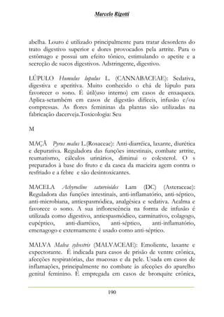 Marcelo Rigotti
190
abelha. Louro é utilizado principalmente para tratar desordens do
trato digestivo superior e dores provocados pela artrite. Para o
estômago e possui um efeito tônico, estimulando o apetite e a
secreção de sucos digestivos. Adstringente, digestivo.
LÚPULO Humulus lupulus L. (CANNABACEAE): Sedativa,
digestiva e aperitiva. Muito conhecido o chá de lúpulo para
favorecer o sono. É útil(uso interno) em casos de enxaqueca.
Aplica-setambém em casos de digestão difíceis, infusão e/ou
compressas. As flores femininas da plantas são utilizadas na
fabricação dacerveja.Toxicologia: Seu
M
MAÇÃ Pyrus malus L.(Rosaceae): Anti-diarréica, laxante, diurética
e depurativa. Reguladora das funções intestinais, combate artrite,
reumatismo, cálculos urinários, diminui o colesterol. O s
preparados à base do fruto e da casca da macieira agem contra o
resfriado e a febre e são desintoxicantes.
MACELA Achyrocline satureioides Lam (DC) (Asteraceae):
Reguladora das funções intestinais, anti-inflamatório, anti-séptico,
anti-microbiana, antiespasmódica, analgésica e sedativa. Acalma e
favorece o sono. A sua inflorescência na forma de infusão é
utilizada como digestivo, antiespasmódico, carminativo, colagogo,
eupéptico, anti-diarréico, anti-séptico, anti-inflamatório,
emenagogo e externamente é usado como anti-séptico.
MALVA Malva sylvestris (MALVACEAE): Emoliente, laxante e
expectorante. É indicada para casos de prisão de ventre crônica,
afecções respiratórias, das mucosas e da pele. Usada em casos de
inflamações, principalmente no combate às afecções do aparelho
genital feminino. É empregada em casos de bronquite crônica,
 